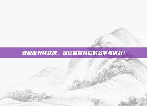 晋级世界杯欢庆，足球盛宴背后的故事与挑战！