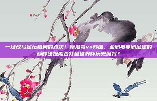 一场改写足坛格局的对决！摩洛哥vs韩国，亚洲与非洲足球的巅峰碰撞能否打破世界杯历史魔咒？