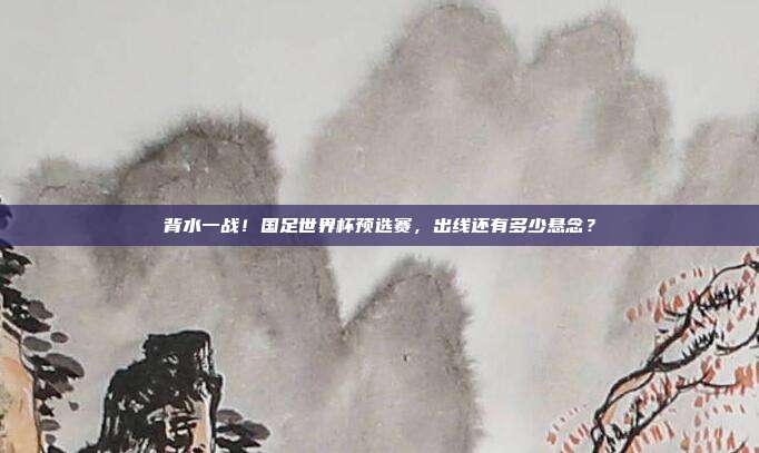 背水一战！国足世界杯预选赛，出线还有多少悬念？
