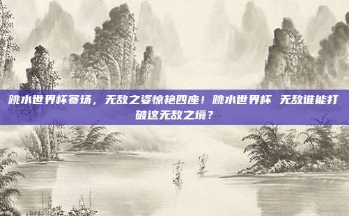 跳水世界杯赛场，无敌之姿惊艳四座！跳水世界杯 无敌谁能打破这无敌之境？