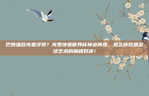 巴西强敌克星浮现？克罗地亚世界杯神迹再现，悬念背后是足球艺术的巅峰对决！