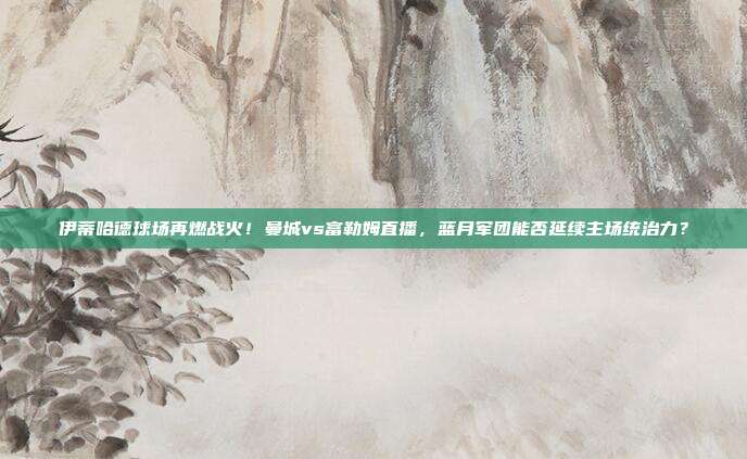 伊蒂哈德球场再燃战火！曼城vs富勒姆直播，蓝月军团能否延续主场统治力？