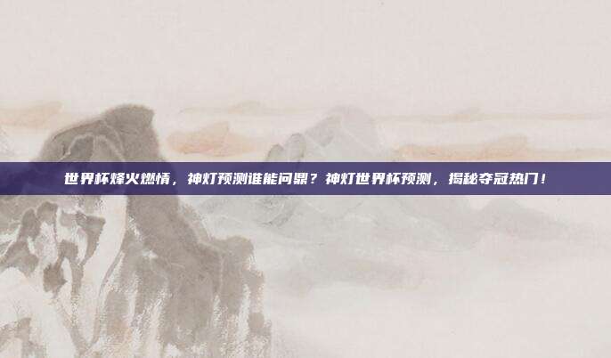 世界杯烽火燃情，神灯预测谁能问鼎？神灯世界杯预测，揭秘夺冠热门！