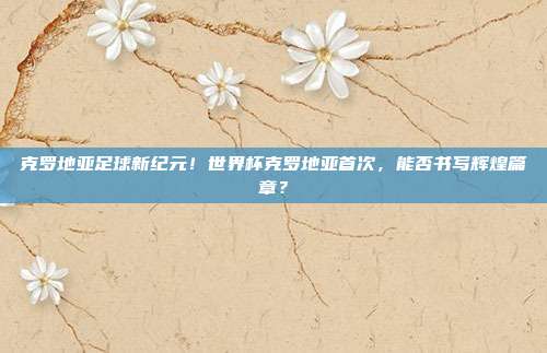 克罗地亚足球新纪元！世界杯克罗地亚首次，能否书写辉煌篇章？