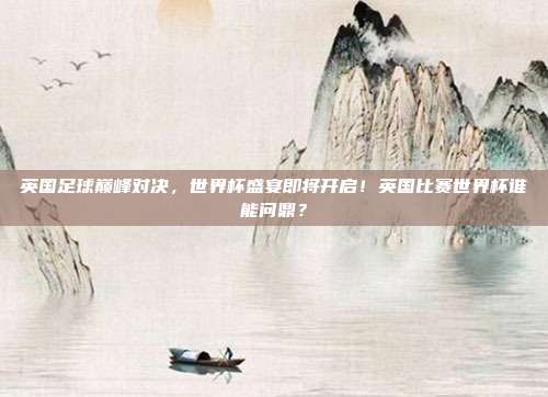 英国足球巅峰对决，世界杯盛宴即将开启！英国比赛世界杯谁能问鼎？