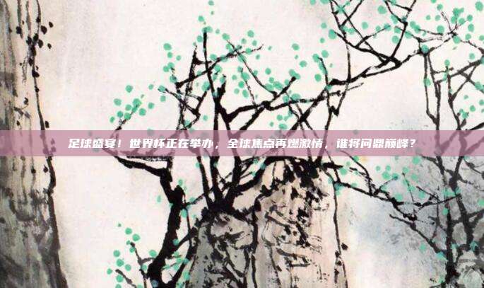 足球盛宴！世界杯正在举办，全球焦点再燃激情，谁将问鼎巅峰？