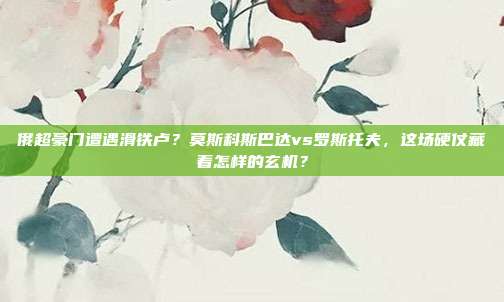俄超豪门遭遇滑铁卢？莫斯科斯巴达vs罗斯托夫，这场硬仗藏着怎样的玄机？