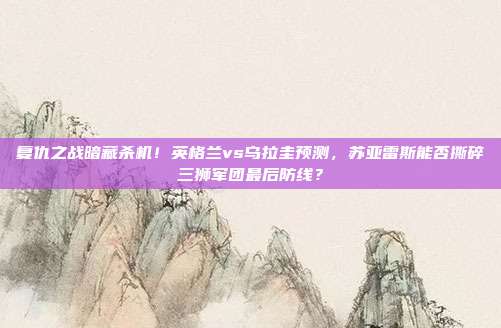 复仇之战暗藏杀机！英格兰vs乌拉圭预测，苏亚雷斯能否撕碎三狮军团最后防线？