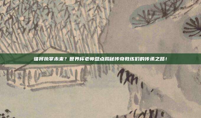 谁将执掌未来？世界杯老帅盘点揭秘传奇教练们的传承之路！