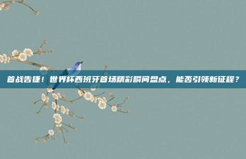 首战告捷！世界杯西班牙首场精彩瞬间盘点，能否引领新征程？