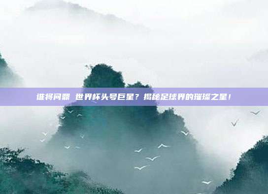 谁将问鼎 世界杯头号巨星？揭秘足球界的璀璨之星！