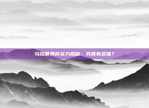 乌拉世界杯实力揭秘：究竟有多强？