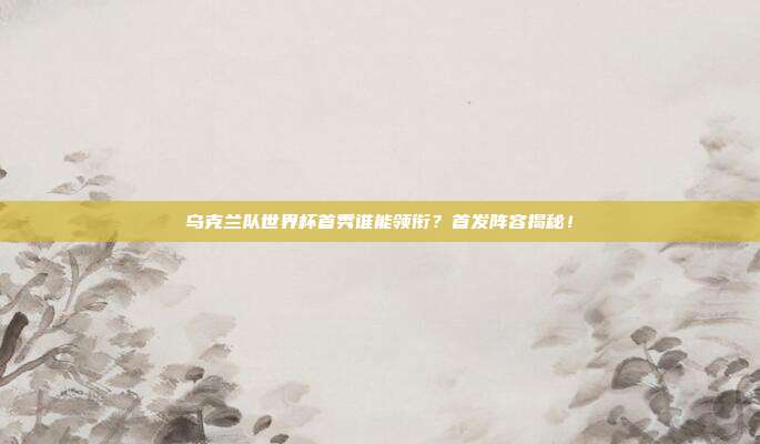 乌克兰队世界杯首秀谁能领衔？首发阵容揭秘！