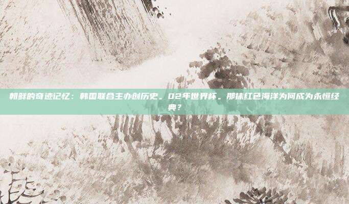 朝鲜的奇迹记忆：韩国联合主办创历史。02年世界杯。那抹红色海洋为何成为永恒经典？
