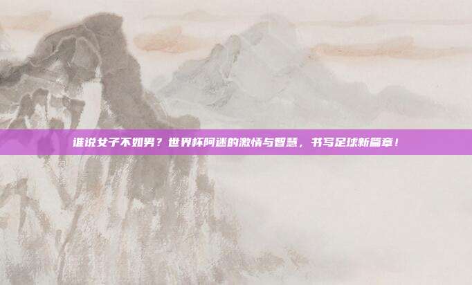 谁说女子不如男？世界杯阿迷的激情与智慧，书写足球新篇章！