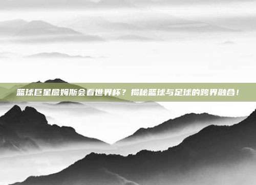篮球巨星詹姆斯会看世界杯？揭秘篮球与足球的跨界融合！