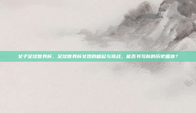 女子足球世界杯，足球世界杯女团的崛起与挑战，能否书写新的历史篇章？