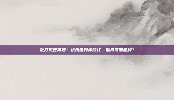 散打风云再起！杭州世界杯散打，谁将问鼎巅峰？