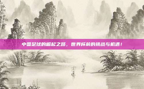 中国足球的崛起之路，世界杯前的挑战与机遇！