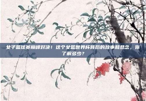女子篮球赛巅峰对决！这个女篮世界杯背后的故事和悬念，你了解多少？