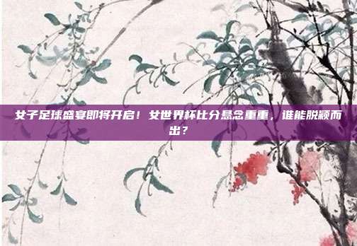 女子足球盛宴即将开启！女世界杯比分悬念重重，谁能脱颖而出？