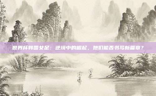 世界杯韩国女足：逆境中的崛起，她们能否书写新篇章？