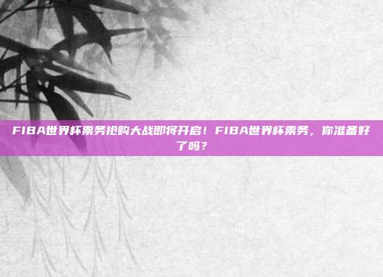 FIBA世界杯票务抢购大战即将开启！FIBA世界杯票务，你准备好了吗？