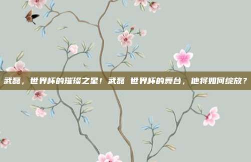 武磊，世界杯的璀璨之星！武磊 世界杯的舞台，他将如何绽放？