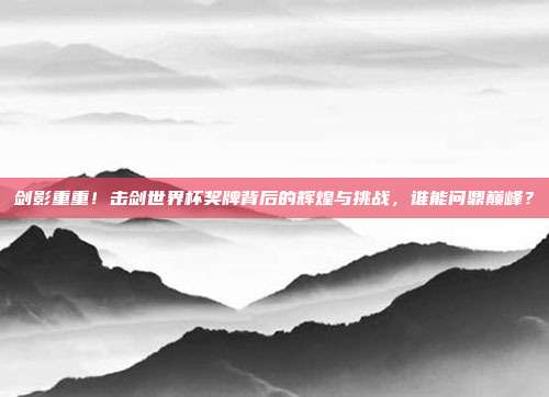 剑影重重！击剑世界杯奖牌背后的辉煌与挑战，谁能问鼎巅峰？