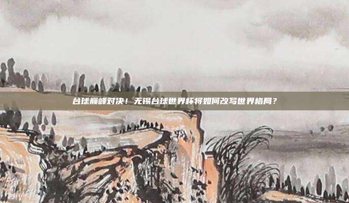 台球巅峰对决！无锡台球世界杯将如何改写世界格局？