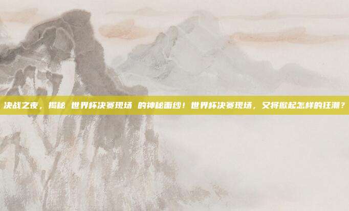 决战之夜，揭秘 世界杯决赛现场 的神秘面纱！世界杯决赛现场，又将掀起怎样的狂潮？