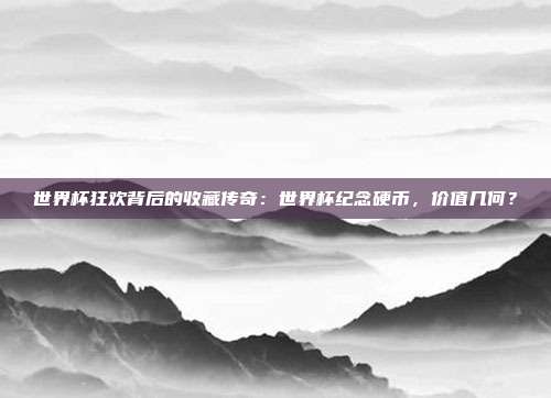 世界杯狂欢背后的收藏传奇：世界杯纪念硬币，价值几何？