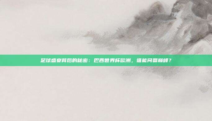 足球盛宴背后的秘密：巴西世界杯欧洲，谁能问鼎巅峰？