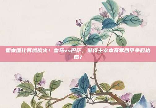 国家德比再燃战火！皇马vs巴萨，谁将主宰本赛季西甲争冠格局？