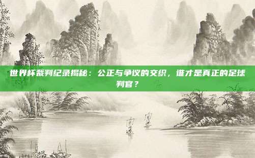 世界杯裁判纪录揭秘：公正与争议的交织，谁才是真正的足球判官？