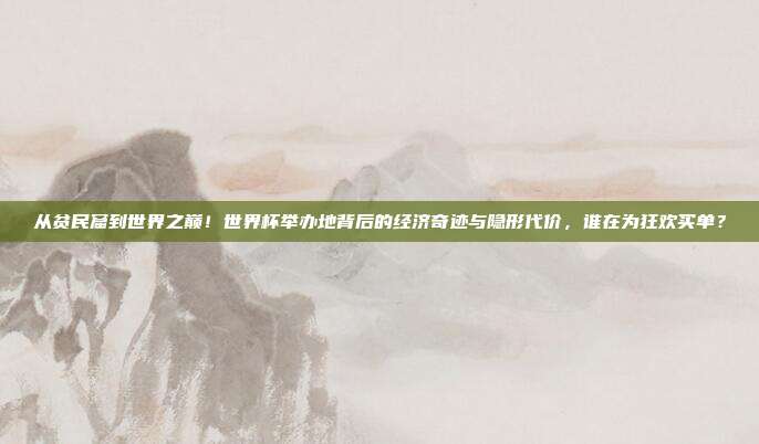 从贫民窟到世界之巅！世界杯举办地背后的经济奇迹与隐形代价，谁在为狂欢买单？