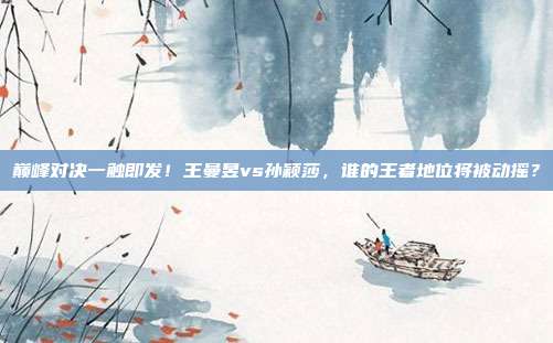 巅峰对决一触即发！王曼昱vs孙颖莎，谁的王者地位将被动摇？
