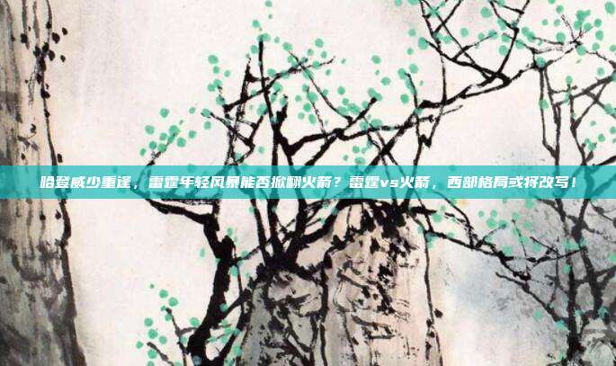 哈登威少重逢，雷霆年轻风暴能否掀翻火箭？雷霆vs火箭，西部格局或将改写！