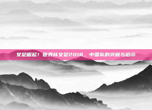 女足崛起！世界杯女足2018，中国队的突破与启示