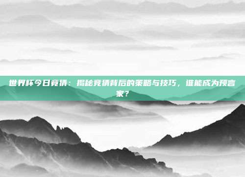 世界杯今日竟猜：揭秘竞猜背后的策略与技巧，谁能成为预言家？