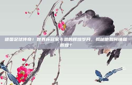 德国足球传奇！世界杯冠军卡恩的辉煌岁月，揭秘他如何铸就辉煌？