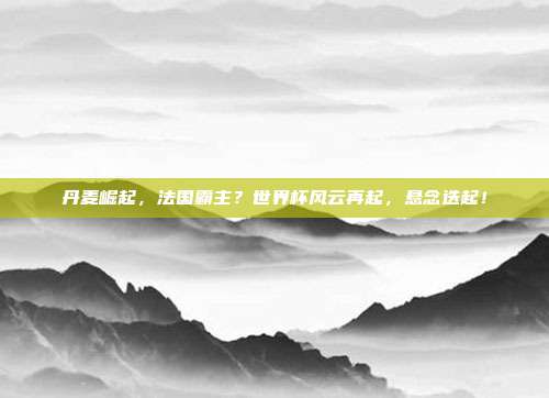 丹麦崛起，法国霸主？世界杯风云再起，悬念迭起！