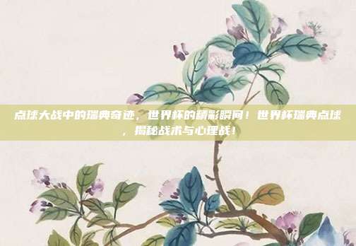 点球大战中的瑞典奇迹，世界杯的精彩瞬间！世界杯瑞典点球，揭秘战术与心理战！