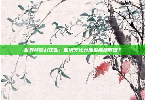 世界杯激战正酣！西班牙比分能否延续辉煌？