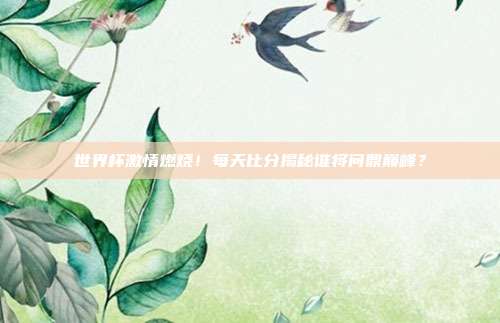 世界杯激情燃烧！每天比分揭秘谁将问鼎巅峰？