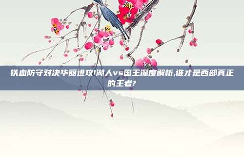 铁血防守对决华丽进攻!湖人vs国王深度解析,谁才是西部真正的王者?