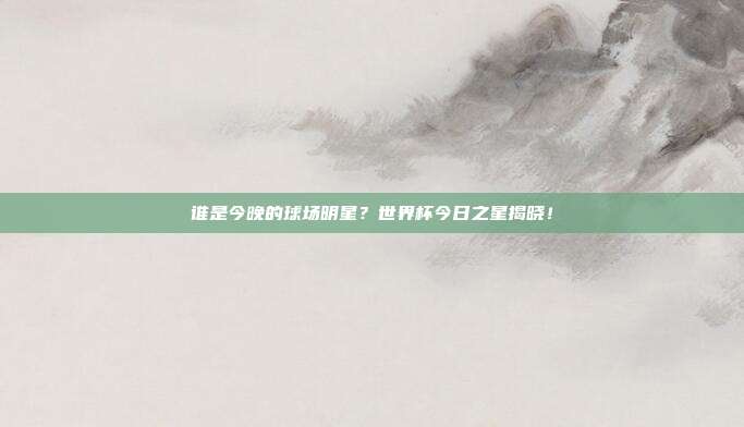 谁是今晚的球场明星？世界杯今日之星揭晓！