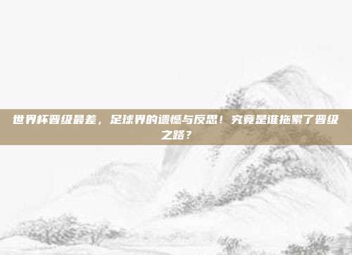 世界杯晋级最差，足球界的遗憾与反思！究竟是谁拖累了晋级之路？