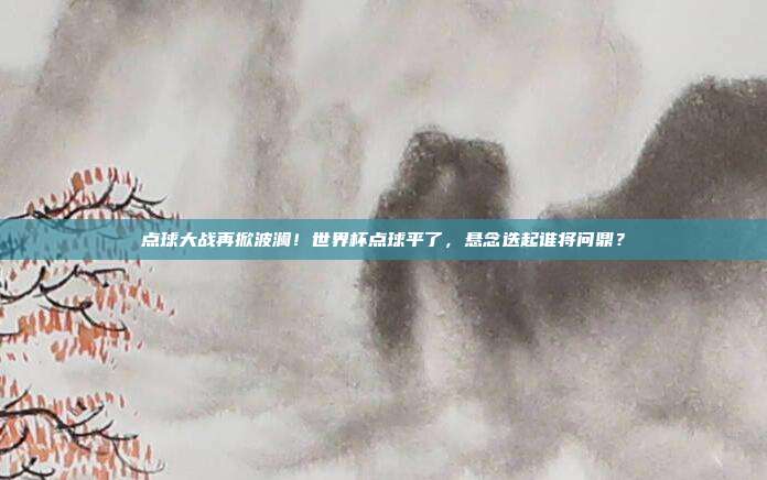 点球大战再掀波澜！世界杯点球平了，悬念迭起谁将问鼎？