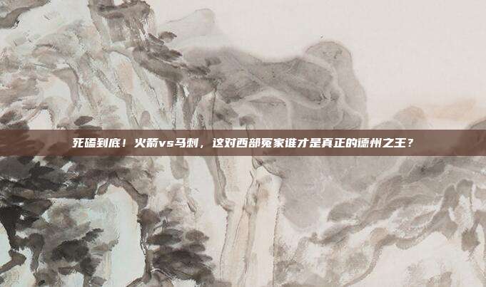 死磕到底！火箭vs马刺，这对西部冤家谁才是真正的德州之王？